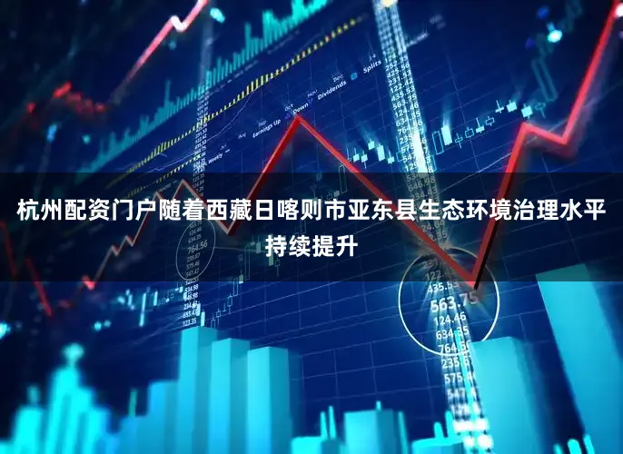 杭州配资门户随着西藏日喀则市亚东县生态环境治理水平持续提升