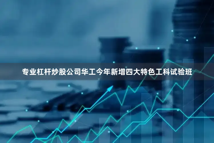 专业杠杆炒股公司华工今年新增四大特色工科试验班