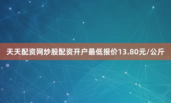 天天配资网炒股配资开户最低报价13.80元/公斤