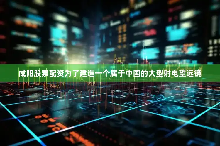 咸阳股票配资为了建造一个属于中国的大型射电望远镜