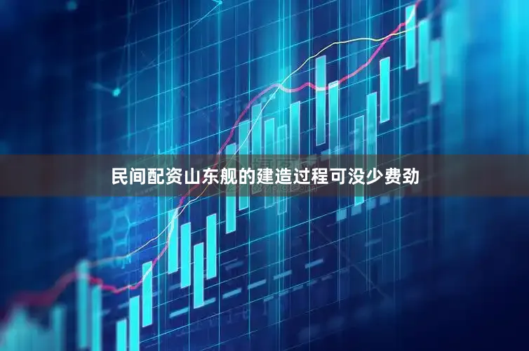 民间配资山东舰的建造过程可没少费劲