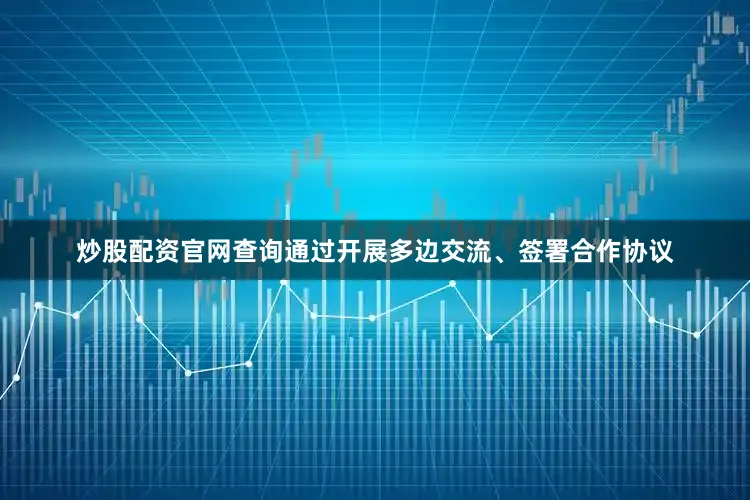 炒股配资官网查询通过开展多边交流、签署合作协议