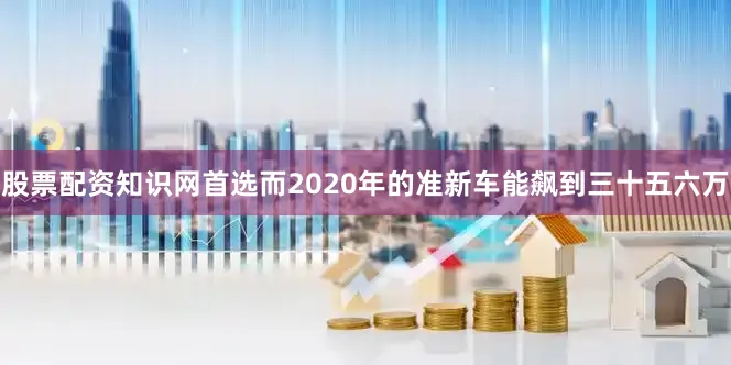 股票配资知识网首选而2020年的准新车能飙到三十五六万