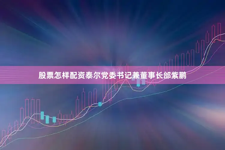 股票怎样配资泰尔党委书记兼董事长邰紫鹏