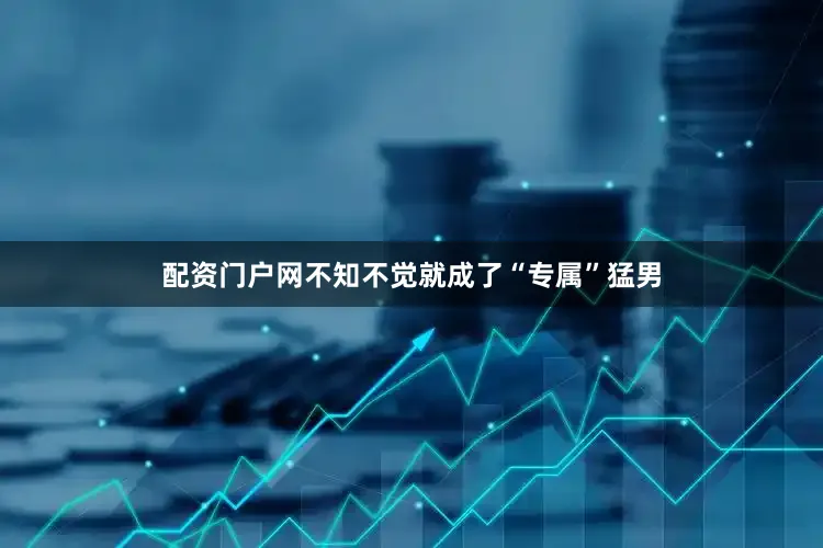 配资门户网不知不觉就成了“专属”猛男